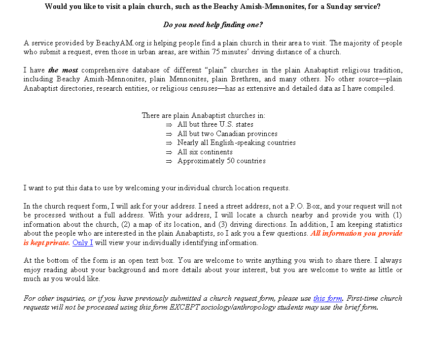 Text Box: Would you like to visit a plain church, such as the Beachy Amish-Mennonites, for a Sunday service? Do you need help finding one? A service provided by BeachyAM.org is helping people find a plain church in their area to visit. The majority of people who submit a request, even those in urban areas, are within 75 minutes driving distance of a church.I have the most comprehensive database of different plain churches in the plain Anabaptist religious tradition, including Beachy Amish-Mennonites, plain Mennonites, plain Brethren, and many others. No other sourceplain Anabaptist directories, research entities, or religious censuseshas as extensive and detailed data as I have compiled. There are plain Anabaptist churches in:All but three U.S. statesAll but two Canadian provincesNearly all English-speaking countriesAll six continentsApproximately 50 countriesI want to put this data to use by welcoming your individual church location requests.In the church request form, I will ask for your address. I need a street address, not a P.O. Box, and your request will not be processed without a full address. With your address, I will locate a church nearby and provide you with (1) information about the church, (2) a map of its location, and (3) driving directions. In addition, I am keeping statistics about the people who are interested in the plain Anabaptists, so I ask you a few questions. All information you provide is kept private. Only I will view your individually identifying information. At the bottom of the form is an open text box. You are welcome to write anything you wish to share there. I always enjoy reading about your background and more details about your interest, but you are welcome to write as little or much as you would like.For other inquiries, or if you have previously submitted a church request form, please use this form. First-time church requests will not be processed using this form EXCEPT sociology/anthropology students may use the brief form.